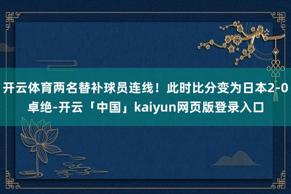 开云体育两名替补球员连线！此时比分变为日本2-0卓绝-开云「中国」kaiyun网页版登录入口