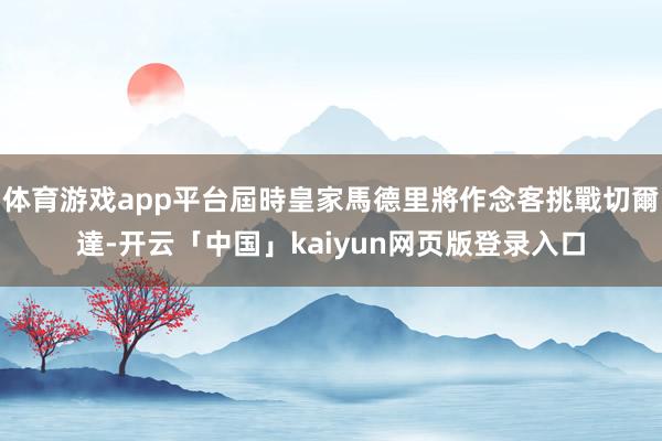 体育游戏app平台屆時皇家馬德里將作念客挑戰切爾達-开云「中国」kaiyun网页版登录入口