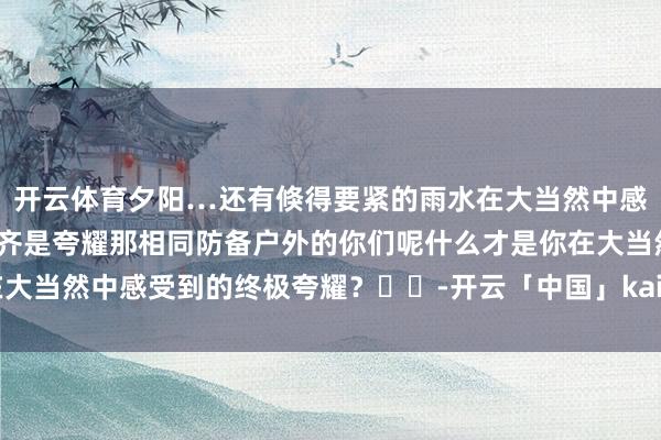 开云体育夕阳…还有倏得要紧的雨水在大当然中感受万物的构成所到之处齐是夸耀那相同防备户外的你们呢什么才是你在大当然中感受到的终极夸耀？⛰️-开云「中国」kaiyun网页版登录入口