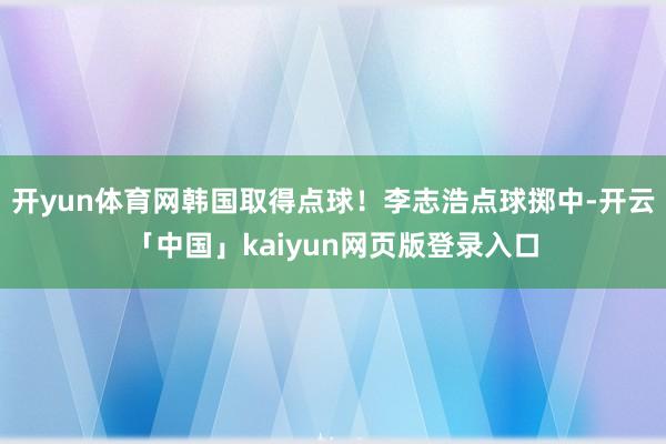 开yun体育网韩国取得点球！李志浩点球掷中-开云「中国」kaiyun网页版登录入口