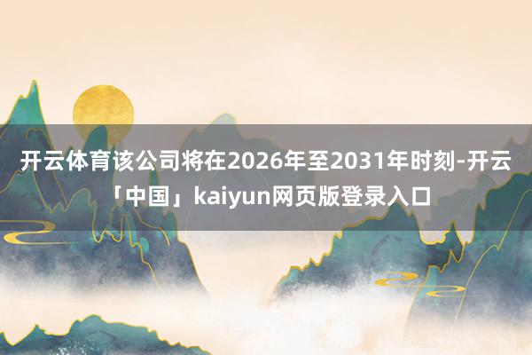 开云体育该公司将在2026年至2031年时刻-开云「中国」kaiyun网页版登录入口