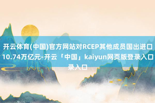 开云体育(中国)官方网站对RCEP其他成员国出进口10.74万亿元-开云「中国」kaiyun网页版登录入口