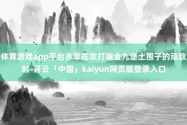 体育游戏app平台赤军在攻打瑞金九堡土围子的顽敌时-开云「中国」kaiyun网页版登录入口