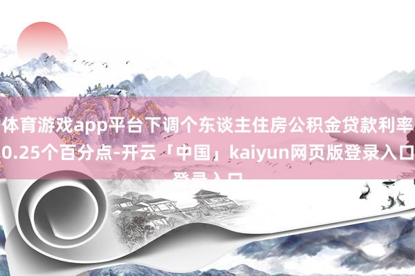 体育游戏app平台下调个东谈主住房公积金贷款利率0.25个百分点-开云「中国」kaiyun网页版登录入口