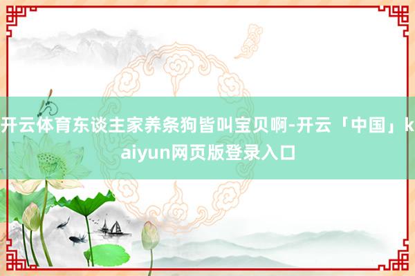 开云体育东谈主家养条狗皆叫宝贝啊-开云「中国」kaiyun网页版登录入口