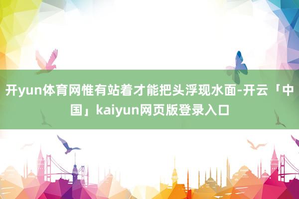 开yun体育网惟有站着才能把头浮现水面-开云「中国」kaiyun网页版登录入口